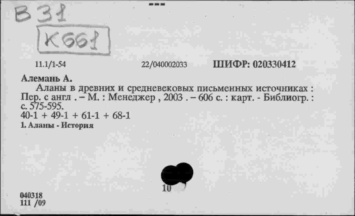 ﻿Є>ЗІ_____________
11.1/1-54	22/040002033 ШИФР: 020330412
Алемань А.
Аланы в древних и средневековых письменных источниках : Пе^с^англ . - М. : Менеджер , 2003 . - 606 с. : карт. - Библиогр. : 40-1 + 49-1 + 61-1 + 68-1
1. Аланы - История
040318
111 /09